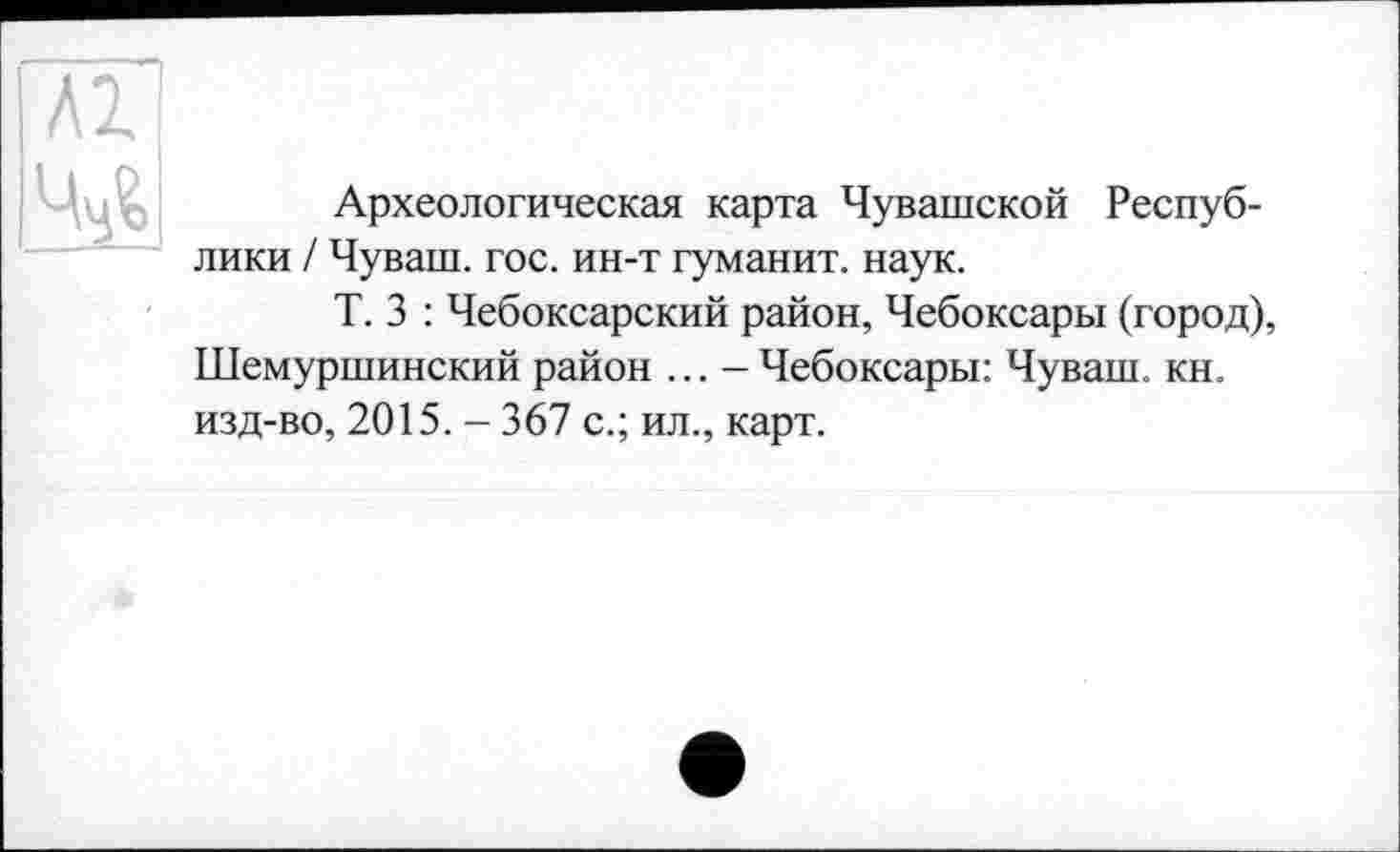 ﻿м ч^
Археологическая карта Чувашской Республики / Чуваш, гос. ин-т гуманит. наук.
Т. 3 : Чебоксарский район, Чебоксары (город), Шемуршинский район ... - Чебоксары: Чуваш, кн. изд-во, 2015. - 367 с.; ил., карт.